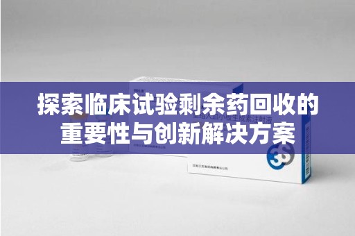 湖州探索临床试验剩余药回收的重要性与创新解决方案
