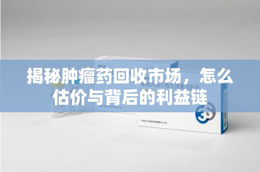 湖州揭秘肿瘤药回收市场，怎么估价与背后的利益链