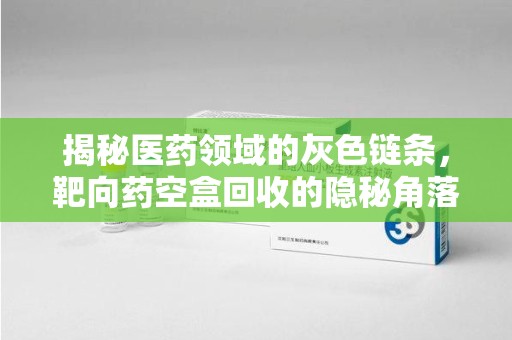 湖州揭秘医药领域的灰色链条，靶向药空盒回收的隐秘角落