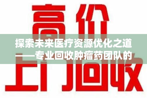 湖州探索未来医疗资源优化之道——专业回收肿瘤药团队的崛起与使命