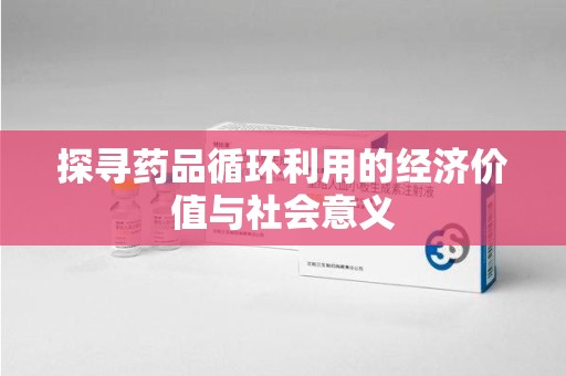 湖州探寻药品循环利用的经济价值与社会意义