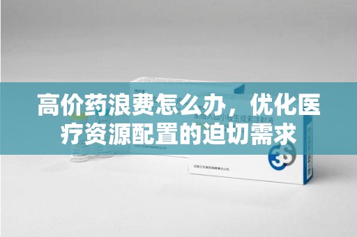 湖州高价药浪费怎么办，优化医疗资源配置的迫切需求