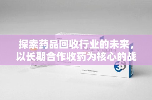 湖州探索药品回收行业的未来，以长期合作收药为核心的战略布局