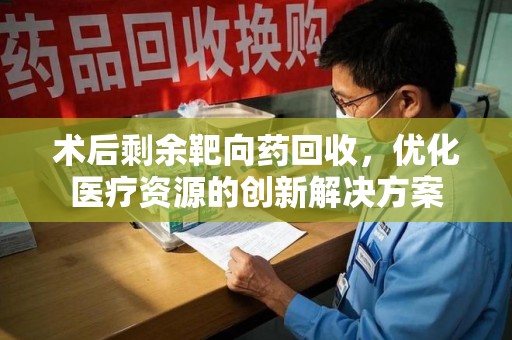 湖州术后剩余靶向药回收，优化医疗资源的创新解决方案