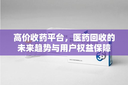 湖州高价收药平台，医药回收的未来趋势与用户权益保障