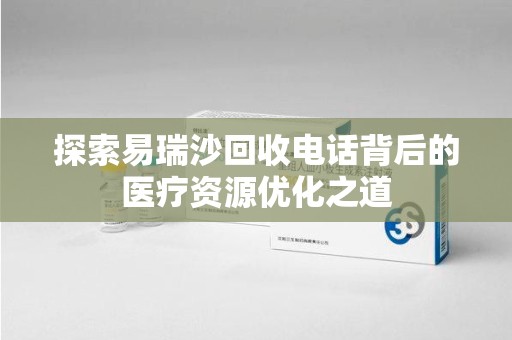 湖州探索易瑞沙回收电话背后的医疗资源优化之道