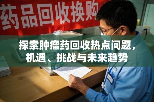湖州探索肿瘤药回收热点问题，机遇、挑战与未来趋势