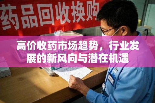 湖州高价收药市场趋势，行业发展的新风向与潜在机遇