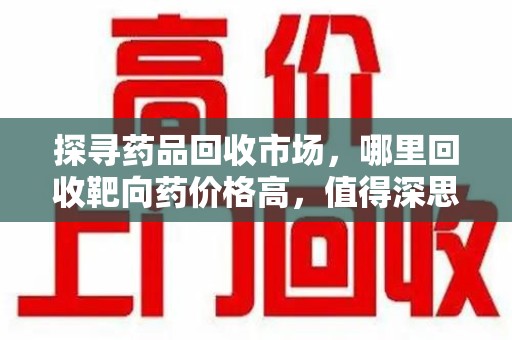 湖州探寻药品回收市场，哪里回收靶向药价格高，值得深思