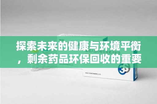 湖州探索未来的健康与环境平衡，剩余药品环保回收的重要性