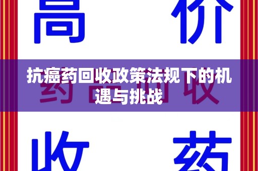 湖州抗癌药回收政策法规下的机遇与挑战