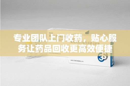 湖州专业团队上门收药，贴心服务让药品回收更高效便捷