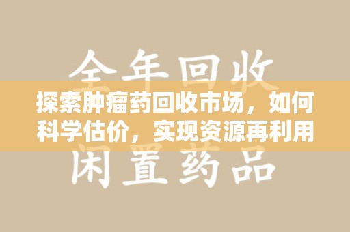 湖州探索肿瘤药回收市场，如何科学估价，实现资源再利用？