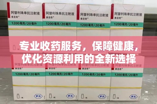 湖州专业收药服务，保障健康，优化资源利用的全新选择