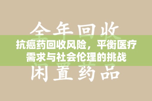 湖州抗癌药回收风险，平衡医疗需求与社会伦理的挑战