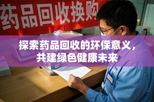 湖州探索药品回收的环保意义，共建绿色健康未来