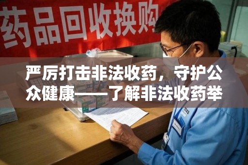 湖州严厉打击非法收药，守护公众健康——了解非法收药举报渠道的重要性