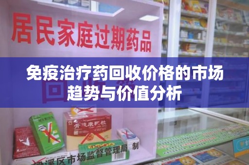 湖州免疫治疗药回收价格的市场趋势与价值分析