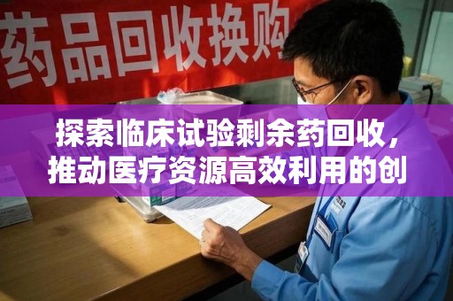 湖州探索临床试验剩余药回收，推动医疗资源高效利用的创新路径