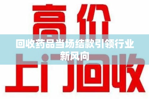 湖州回收药品当场结款引领行业新风向
