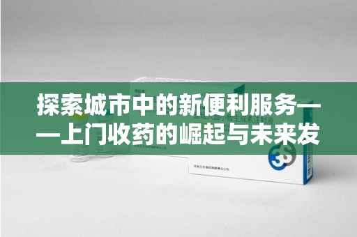 湖州探索城市中的新便利服务——上门收药的崛起与未来发展