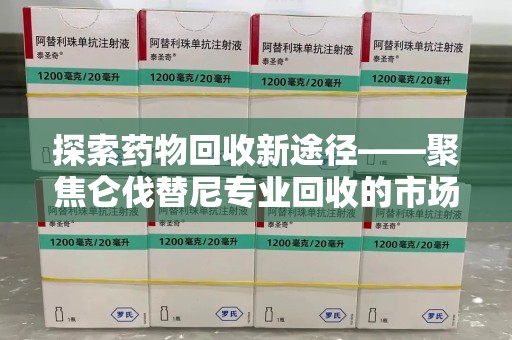 湖州探索药物回收新途径——聚焦仑伐替尼专业回收的市场与意义