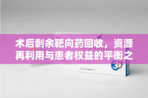 湖州术后剩余靶向药回收，资源再利用与患者权益的平衡之道