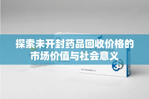 湖州探索未开封药品回收价格的市场价值与社会意义