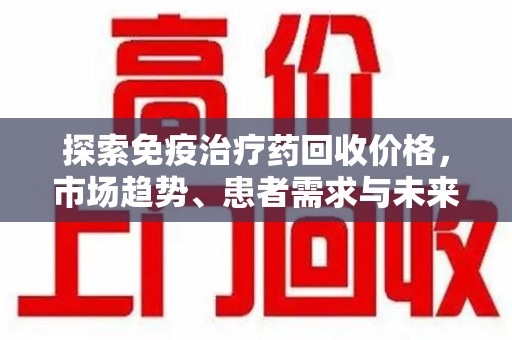 湖州探索免疫治疗药回收价格，市场趋势、患者需求与未来发展