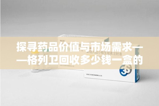 湖州探寻药品价值与市场需求——格列卫回收多少钱一盒的深度解析