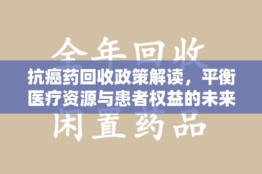 湖州抗癌药回收政策解读，平衡医疗资源与患者权益的未来方向