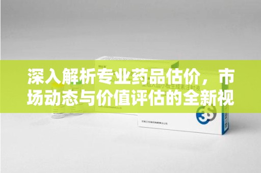 湖州深入解析专业药品估价，市场动态与价值评估的全新视角
