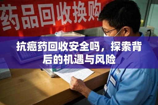 湖州抗癌药回收安全吗，探索背后的机遇与风险