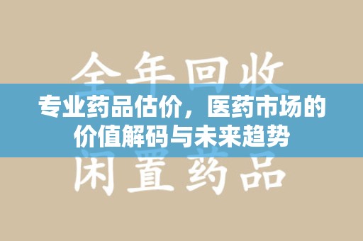 湖州专业药品估价，医药市场的价值解码与未来趋势