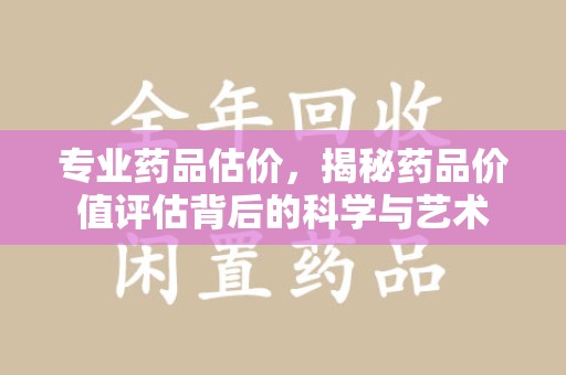 湖州专业药品估价，揭秘药品价值评估背后的科学与艺术