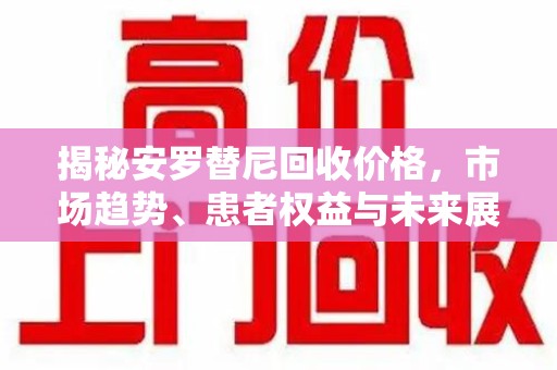 湖州揭秘安罗替尼回收价格，市场趋势、患者权益与未来展望