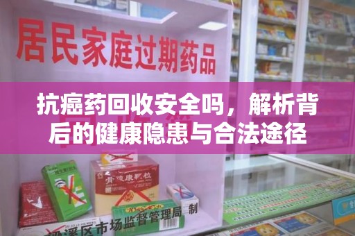 湖州抗癌药回收安全吗，解析背后的健康隐患与合法途径